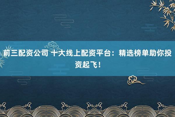 前三配资公司 十大线上配资平台:精选榜单助你投资起飞!