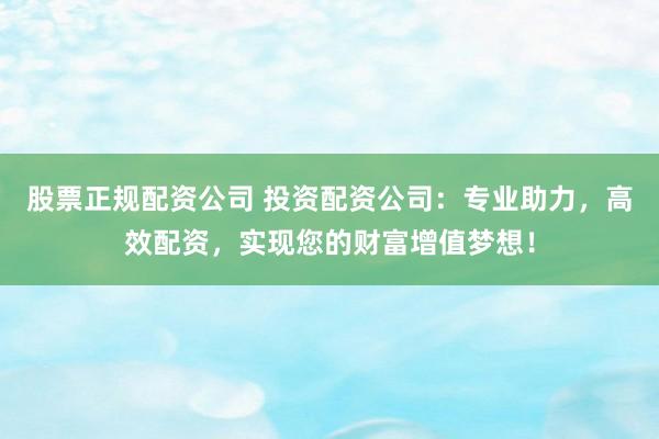 股票正规配资公司 投资配资公司:专业助力,高效配资,实现您的财富增值梦想!