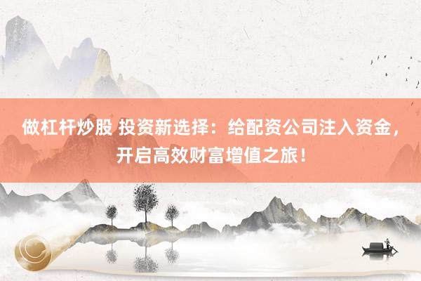 做杠杆炒股 投资新选择:给配资公司注入资金,开启高效财富增值之旅!