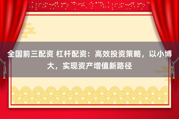 全国前三配资 杠杆配资：高效投资策略，以小博大，实现资产增值新路径