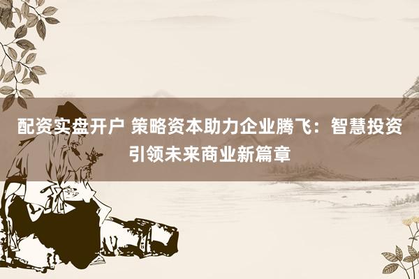 配资实盘开户 策略资本助力企业腾飞:智慧投资引领未来商业新篇章