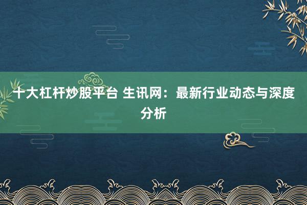 十大杠杆炒股平台 生讯网：最新行业动态与深度分析