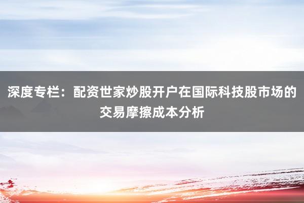 深度专栏：配资世家炒股开户在国际科技股市场的交易摩擦成本分析