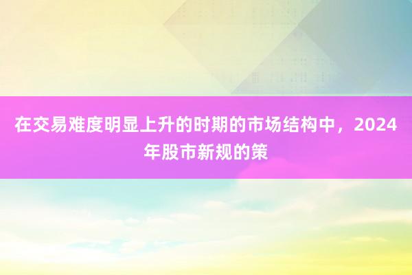 在交易难度明显上升的时期的市场结构中，2024年股市新规的策