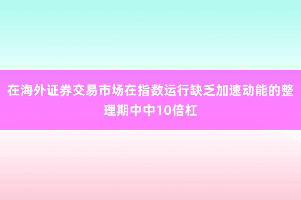 在海外证券交易市场在指数运行缺乏加速动能的整理期中中10倍杠