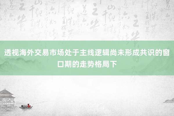 透视海外交易市场处于主线逻辑尚未形成共识的窗口期的走势格局下