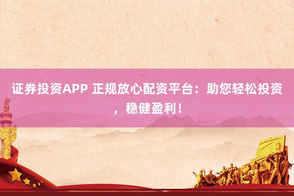 证券投资APP 正规放心配资平台：助您轻松投资，稳健盈利！