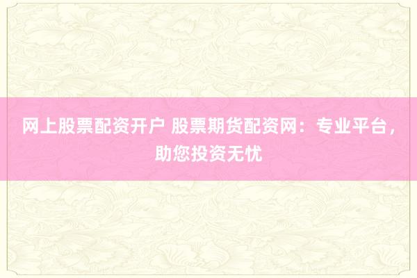 网上股票配资开户 股票期货配资网：专业平台，助您投资无忧