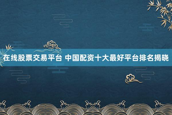 在线股票交易平台 中国配资十大最好平台排名揭晓