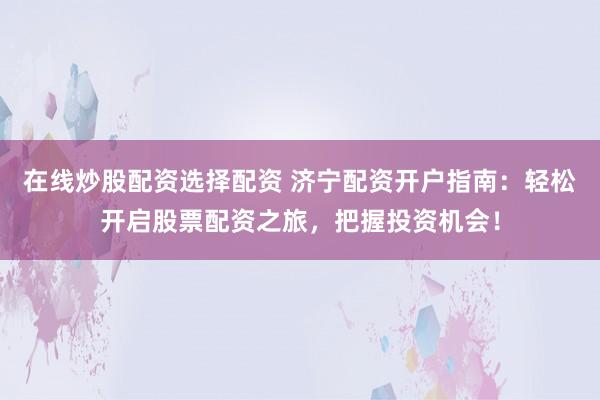 在线炒股配资选择配资 济宁配资开户指南：轻松开启股票配资之旅，把握投资机会！