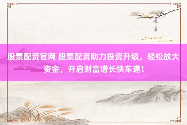 股票配资官网 股票配资助力投资升级，轻松放大资金，开启财富增长快车道！