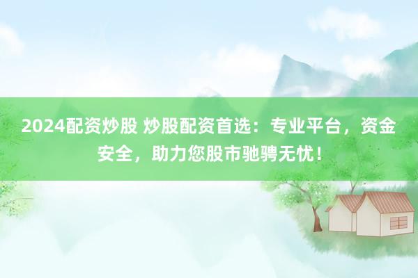 2024配资炒股 炒股配资首选：专业平台，资金安全，助力您股市驰骋无忧！