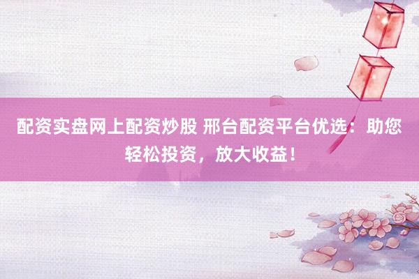 配资实盘网上配资炒股 邢台配资平台优选：助您轻松投资，放大收益！