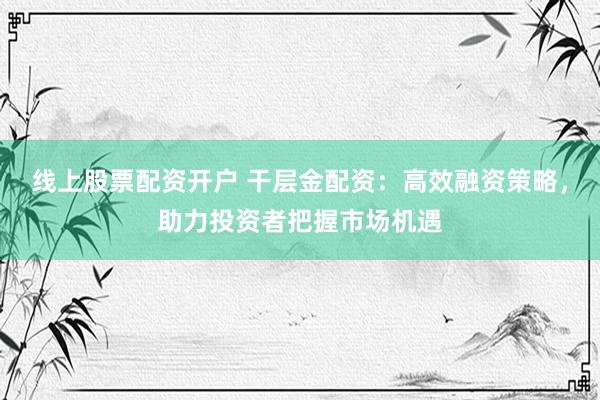 线上股票配资开户 干层金配资：高效融资策略，助力投资者把握市场机遇