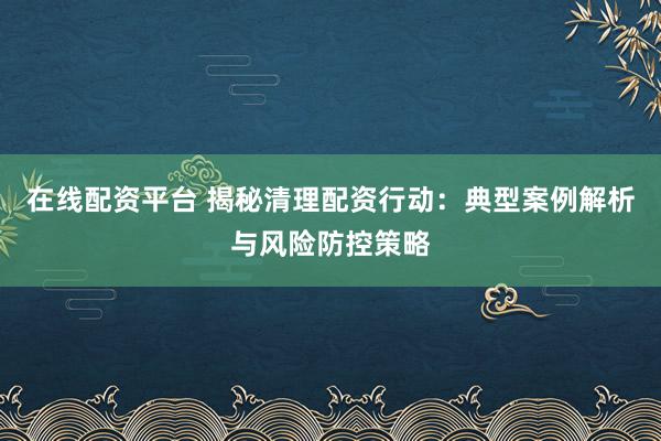 在线配资平台 揭秘清理配资行动：典型案例解析与风险防控策略