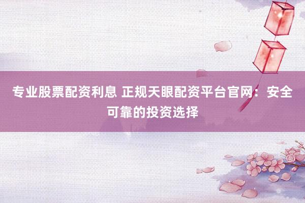 专业股票配资利息 正规天眼配资平台官网：安全可靠的投资选择