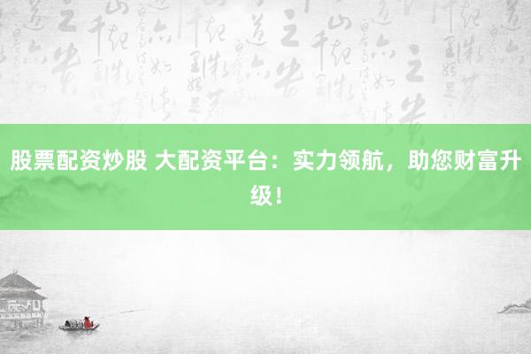 股票配资炒股 大配资平台：实力领航，助您财富升级！