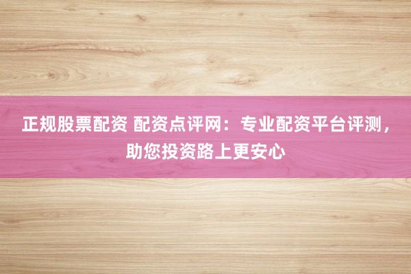 正规股票配资 配资点评网:专业配资平台评测,助您投资路上更安心
