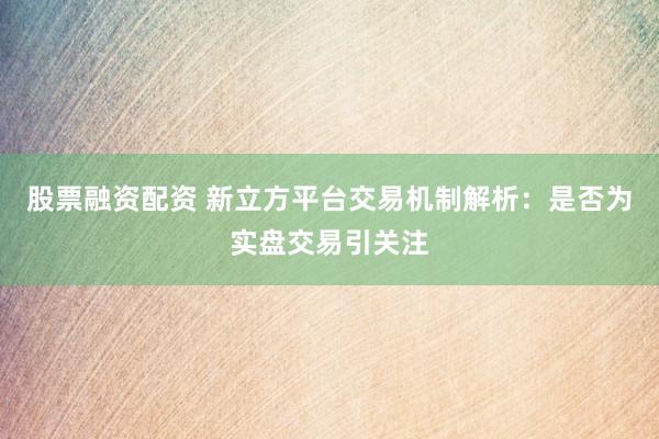 股票融资配资 新立方平台交易机制解析：是否为实盘交易引关注