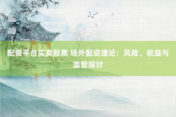 配资平台买卖股票 场外配资理论：风险、收益与监管探讨