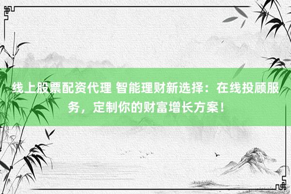 线上股票配资代理 智能理财新选择：在线投顾服务，定制你的财富增长方案！