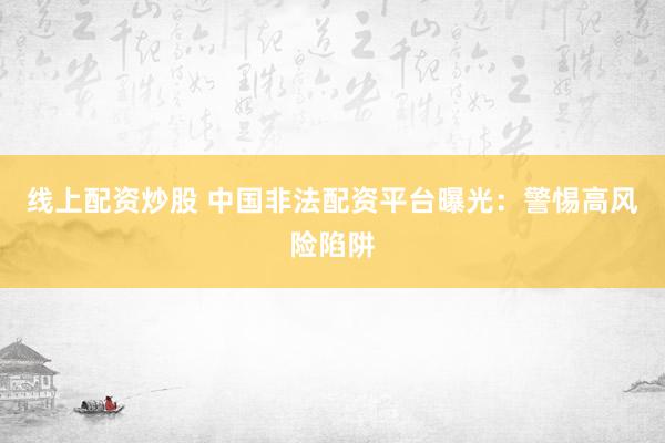 线上配资炒股 中国非法配资平台曝光：警惕高风险陷阱