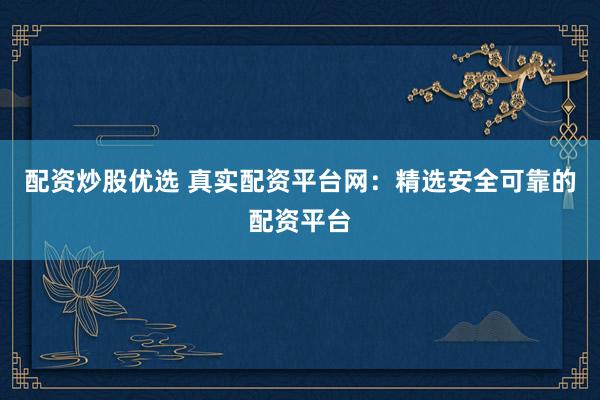 配资炒股优选 真实配资平台网：精选安全可靠的配资平台