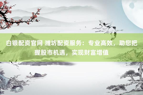 白银配资官网 潍坊配资服务：专业高效，助您把握股市机遇，实现财富增值