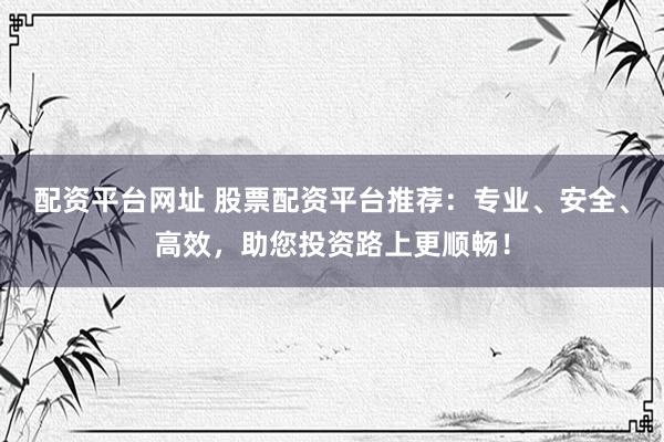 配资平台网址 股票配资平台推荐：专业、安全、高效，助您投资路上更顺畅！