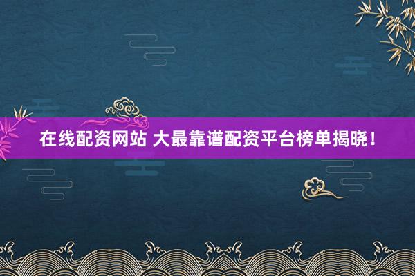在线配资网站 大最靠谱配资平台榜单揭晓！