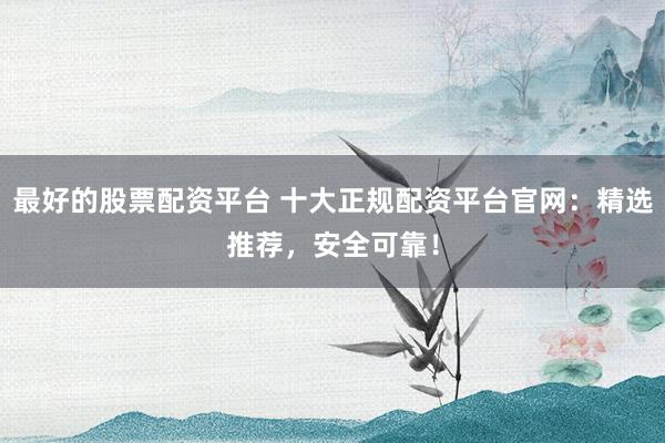最好的股票配资平台 十大正规配资平台官网：精选推荐，安全可靠！