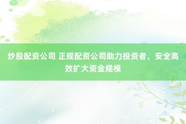 炒股配资公司 正规配资公司助力投资者，安全高效扩大资金规模