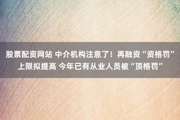 股票配资网站 中介机构注意了！再融资“资格罚”上限拟提高 今年已有从业人员被“顶格罚”