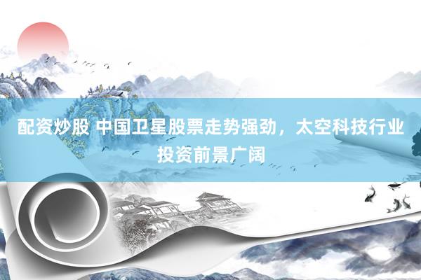 配资炒股 中国卫星股票走势强劲，太空科技行业投资前景广阔