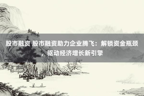 股市融资 股市融资助力企业腾飞：解锁资金瓶颈，驱动经济增长新引擎