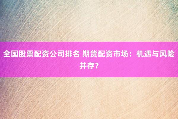 全国股票配资公司排名 期货配资市场：机遇与风险并存？