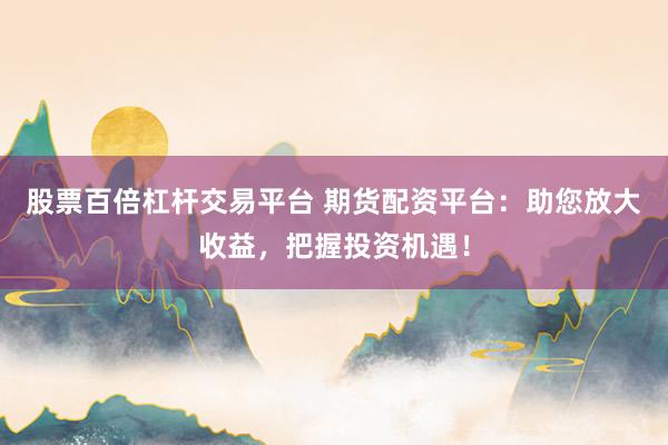 股票百倍杠杆交易平台 期货配资平台：助您放大收益，把握投资机遇！
