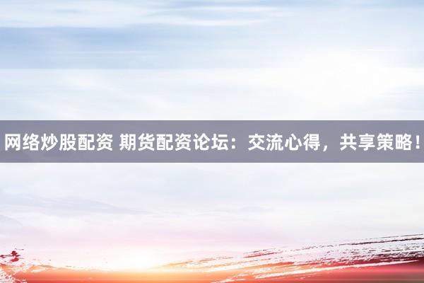 网络炒股配资 期货配资论坛：交流心得，共享策略！