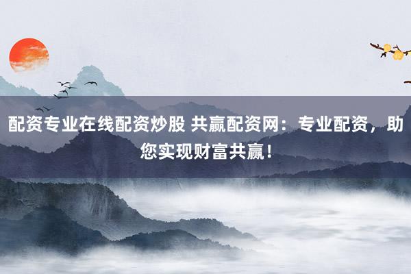 配资专业在线配资炒股 共赢配资网：专业配资，助您实现财富共赢！