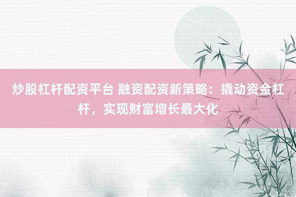 炒股杠杆配资平台 融资配资新策略：撬动资金杠杆，实现财富增长最大化