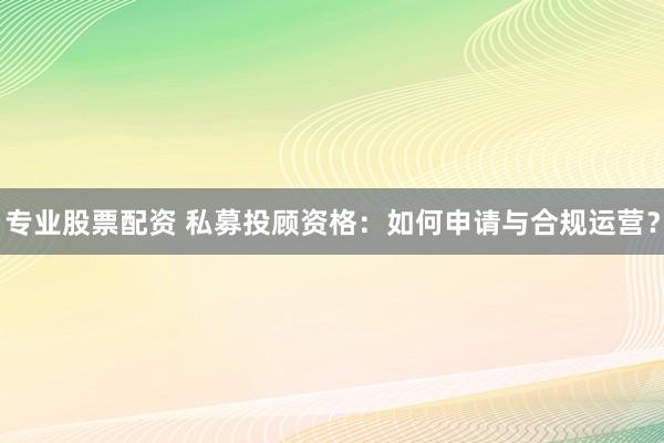 专业股票配资 私募投顾资格：如何申请与合规运营？
