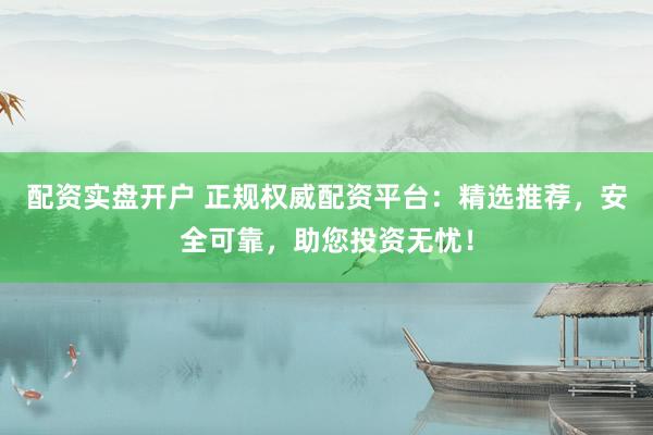 配资实盘开户 正规权威配资平台：精选推荐，安全可靠，助您投资无忧！