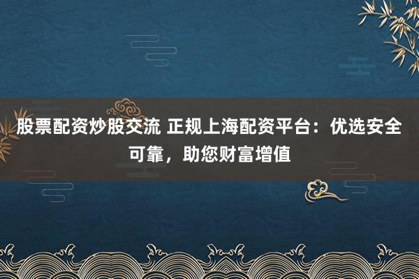 股票配资炒股交流 正规上海配资平台：优选安全可靠，助您财富增值