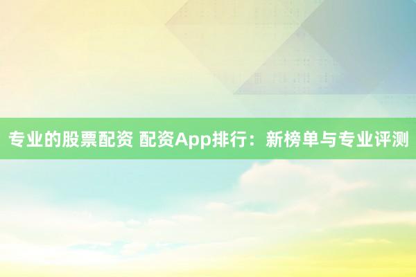 专业的股票配资 配资App排行：新榜单与专业评测