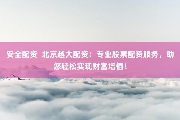 安全配资  北京越大配资：专业股票配资服务，助您轻松实现财富增值！