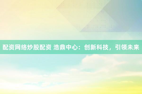 配资网络炒股配资 浩鼎中心：创新科技，引领未来