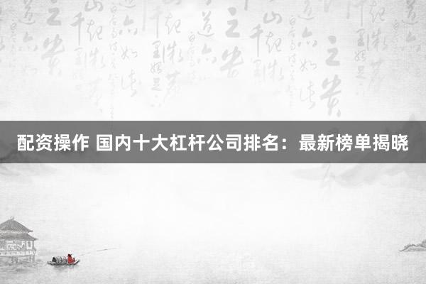 配资操作 国内十大杠杆公司排名：最新榜单揭晓