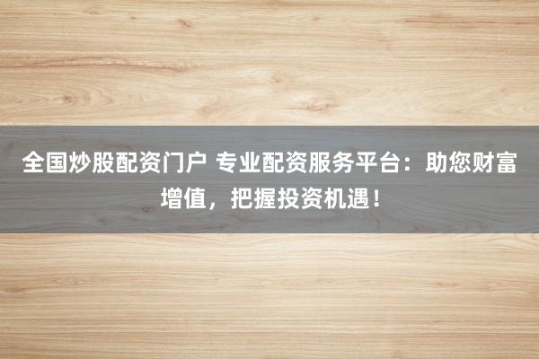 全国炒股配资门户 专业配资服务平台：助您财富增值，把握投资机遇！