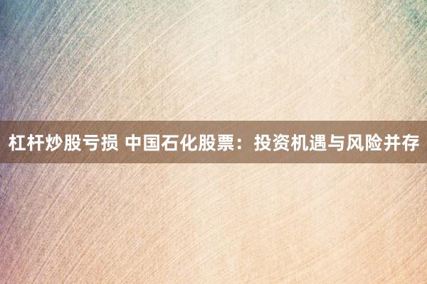 杠杆炒股亏损 中国石化股票：投资机遇与风险并存