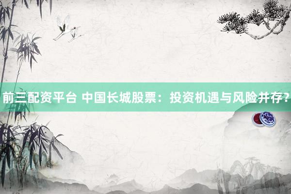 前三配资平台 中国长城股票：投资机遇与风险并存？